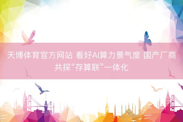 天博体育官方网站 看好AI算力景气度 国产厂商共探“存算联”一体化