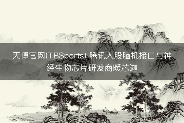 天博官网(TBSports) 腾讯入股脑机接口与神经生物芯片研发商暖芯迦