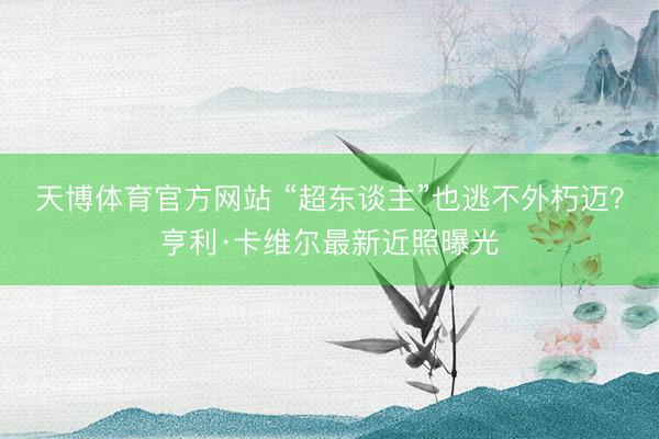 天博体育官方网站 “超东谈主”也逃不外朽迈？亨利·卡维尔最新近照曝光