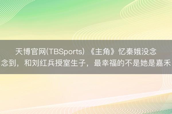 天博官网(TBSports) 《主角》忆秦娥没念念到，和刘红兵授室生子，最幸福的不是她是嘉禾