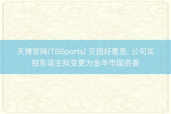 天博官网(TBSports) 贝因好意思: 公司实控东谈主拟变更为金华市国资委