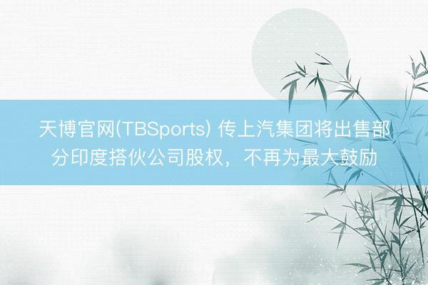 天博官网(TBSports) 传上汽集团将出售部分印度搭伙公司股权，不再为最大鼓励