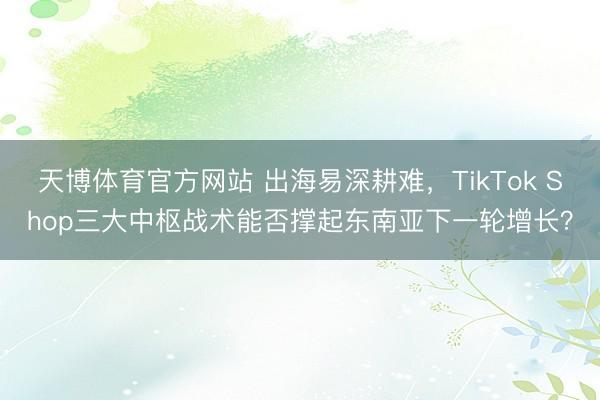 天博体育官方网站 出海易深耕难，TikTok Shop三大中枢战术能否撑起东南亚下一轮增长？