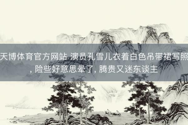 天博体育官方网站 演员孔雪儿衣着白色吊带裙写照， 险些好意思晕了，<a href=