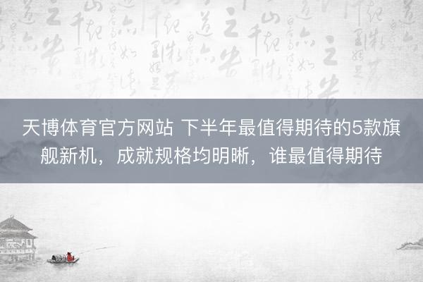 天博体育官方网站 下半年最值得期待的5款旗舰新机，成就规格均明晰，谁最值得期待