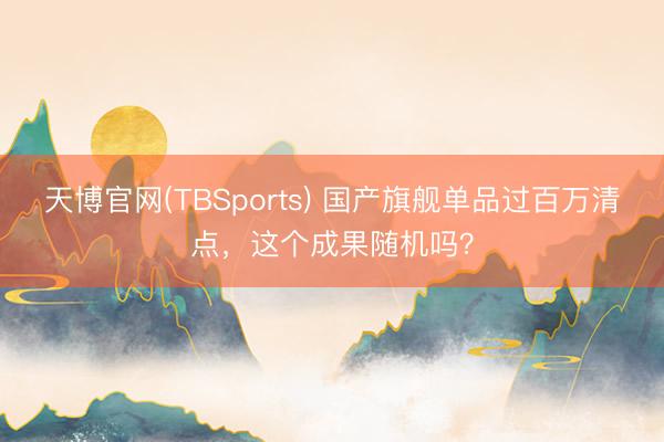 天博官网(TBSports) 国产旗舰单品过百万清点，这个成果随机吗？