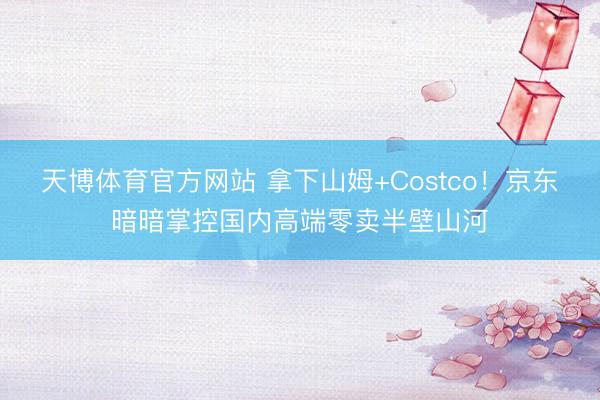 天博体育官方网站 拿下山姆+Costco！京东暗暗掌控国内高端零卖半壁山河