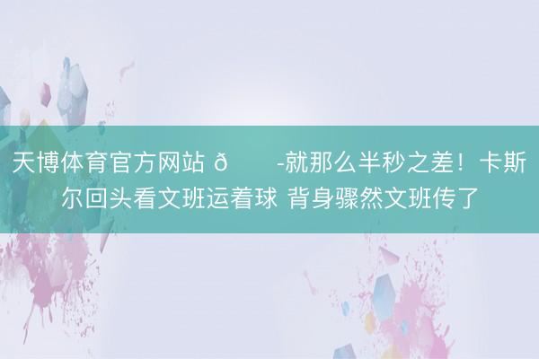 天博体育官方网站 😭就那么半秒之差！卡斯尔回头看文班运着球 背身骤然文班传了