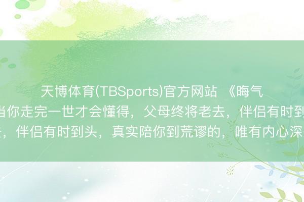 天博体育(TBSports)官方网站 《晦气宇宙》最浮躁的真相：当你走完一世才会懂得，父母终将老去，伴侣有时到头，真实陪你到荒谬的，唯有内心深处这两盏灯