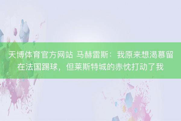 天博体育官方网站 马赫雷斯：我原来想渴慕留在法国踢球，但莱斯特城的赤忱打动了我