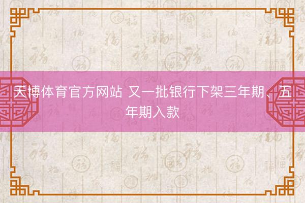 天博体育官方网站 又一批银行下架三年期、五年期入款