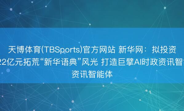 天博体育(TBSports)官方网站 新华网：拟投资11.22亿元拓荒“新华语典”风光 打造巨擘AI时政资讯智能体