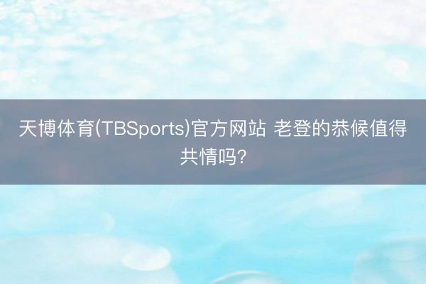 天博体育(TBSports)官方网站 老登的恭候值得共情吗？
