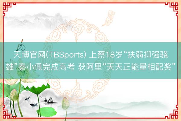 天博官网(TBSports) 上蔡18岁“扶弱抑强骁雄”秦小佩完成高考 获阿里“天天正能量相配奖”