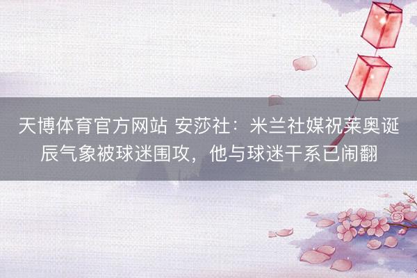 天博体育官方网站 安莎社：米兰社媒祝莱奥诞辰气象被球迷围攻，他与球迷干系已闹翻