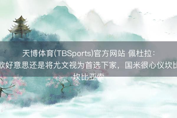 天博体育(TBSports)官方网站 佩杜拉：弗拉欧好意思还是将尤文视为首选下家，国米很心仪坎比亚索