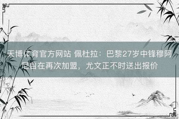 天博体育官方网站 佩杜拉：巴黎27岁中锋穆阿尼自在再次加盟，尤文正不时送出报价