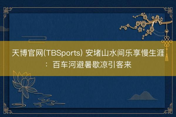 天博官网(TBSports) 安堵山水间乐享慢生涯:百车河避暑歇凉引客来