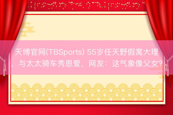 天博官网(TBSports) 55岁任天野假寓大理，与太太骑车秀恩爱，网友：这气象像父女？