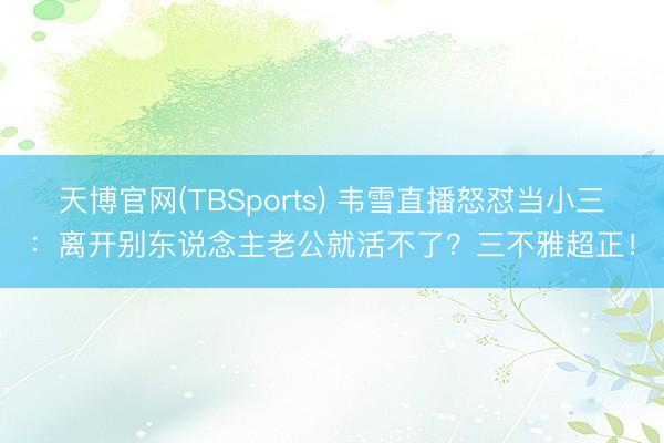 天博官网(TBSports) 韦雪直播怒怼当小三：离开别东说念主老公就活不了？三不雅超正！