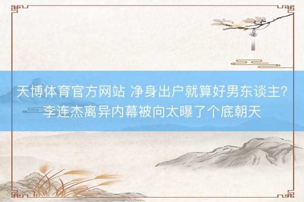 天博体育官方网站 净身出户就算好男东谈主？李连杰离异内幕被向太曝了个底朝天