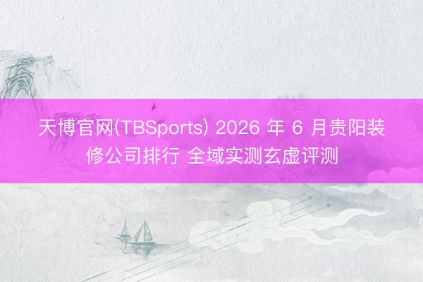 天博官网(TBSports) 2026 年 6 月贵阳装修公司排行 全域实测玄虚评测
