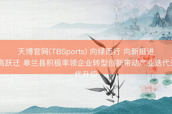 天博官网(TBSports) 向绿而行 向新挺进 向高跃迁 皋兰县积极率领企业转型创新带动产业迭代升级