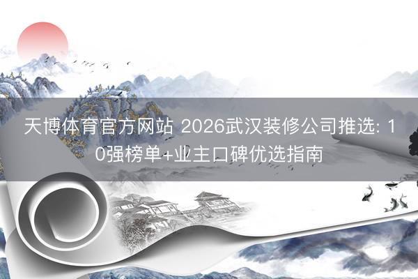 天博体育官方网站 2026武汉装修公司推选: 10强榜单+业主口碑优选指南
