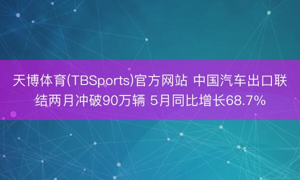 天博体育(TBSports)官方网站 中国汽车出口联结两月冲破90万辆 5月同比增长68.7%