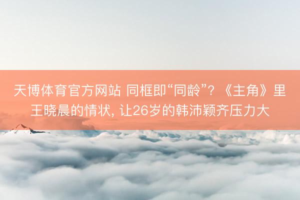 天博体育官方网站 同框即“同龄”? 《主角》里王晓晨的情状， 让26岁的韩沛颖齐压力大