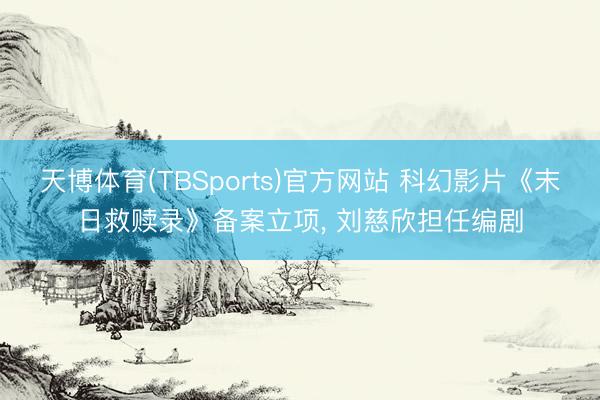 天博体育(TBSports)官方网站 科幻影片《末日救赎录》备案立项， 刘慈欣担任编剧