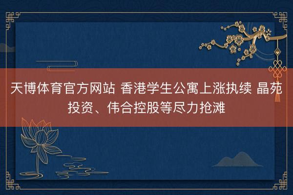天博体育官方网站 香港学生公寓上涨执续 晶苑投资、伟合控股等尽力抢滩