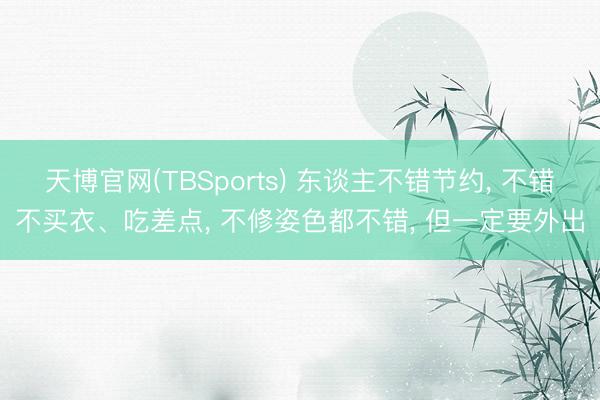 天博官网(TBSports) 东谈主不错节约， 不错不买衣、吃差点， 不修姿色都不错， 但一定要外出