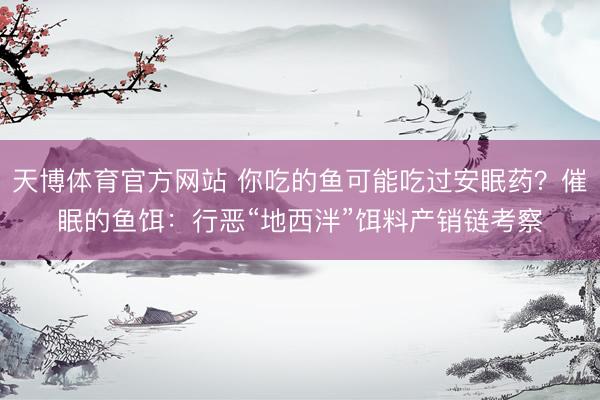 天博体育官方网站 你吃的鱼可能吃过安眠药？催眠的鱼饵：行恶“地西泮”饵料产销链考察