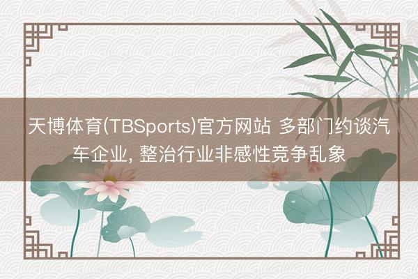 天博体育(TBSports)官方网站 多部门约谈汽车企业， 整治行业非感性竞争乱象