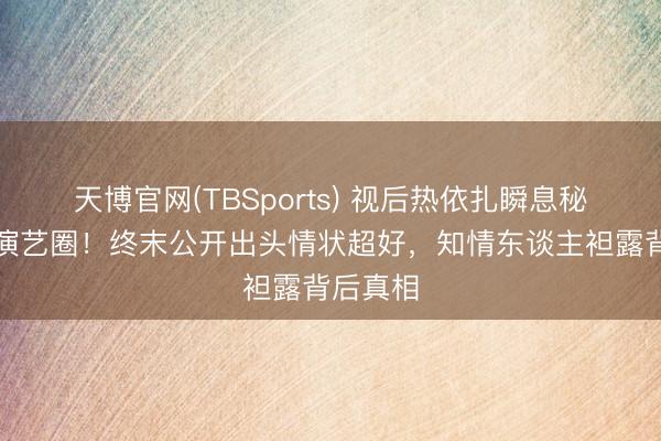 天博官网(TBSports) 视后热依扎瞬息秘书暂别演艺圈！终末公开出头情状超好，知情东谈主袒露背后真相