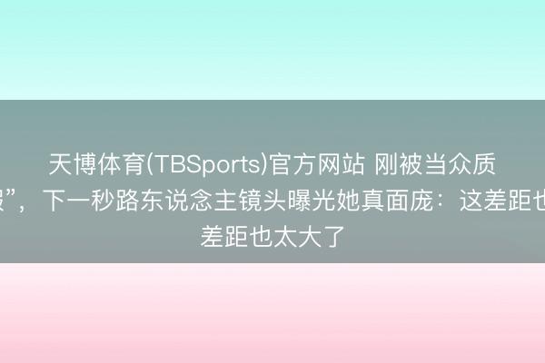 天博体育(TBSports)官方网站 刚被当众质疑“造假”，下一秒路东说念主镜头曝光她真面庞：这差距也太大了