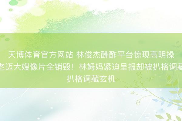 天博体育官方网站 林俊杰酬酢平台惊现高明操作,老迈大嫂像片全销毁!林姆妈紧迫呈报却被扒格调藏玄机