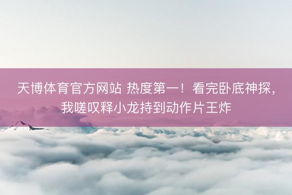 天博体育官方网站 热度第一！看完卧底神探，我嗟叹释小龙持到动作片王炸