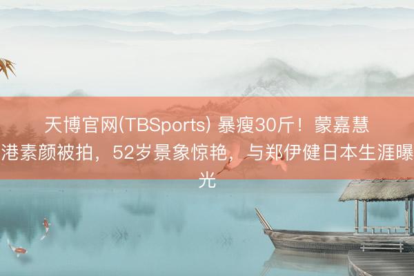 天博官网(TBSports) 暴瘦30斤！蒙嘉慧回港素颜被拍，52岁景象惊艳，与郑伊健日本生涯曝光