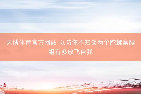 天博体育官方网站 以防你不知谈两个陀螺案牍组有多放飞自我