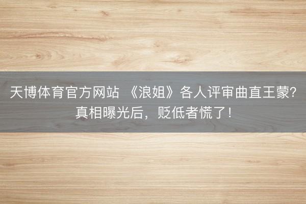 天博体育官方网站 《浪姐》各人评审曲直王蒙？真相曝光后，贬低者慌了！