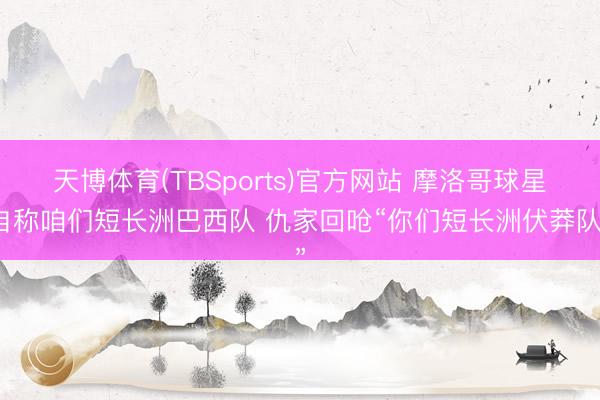 天博体育(TBSports)官方网站 摩洛哥球星自称咱们短长洲巴西队 仇家回呛“你们短长洲伏莽队”