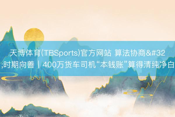 天博体育(TBSports)官方网站 算法协商 时期向善｜400万货车司机“本钱账”算得清纯净白