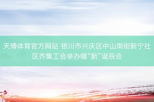 天博体育官方网站 银川市兴庆区中山南街新宁社区齐集工会举办暖“新”诞辰会