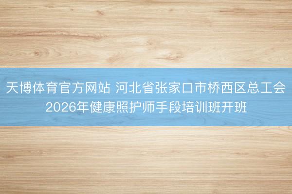 天博体育官方网站 河北省张家口市桥西区总工会2026年健康照护师手段培训班开班