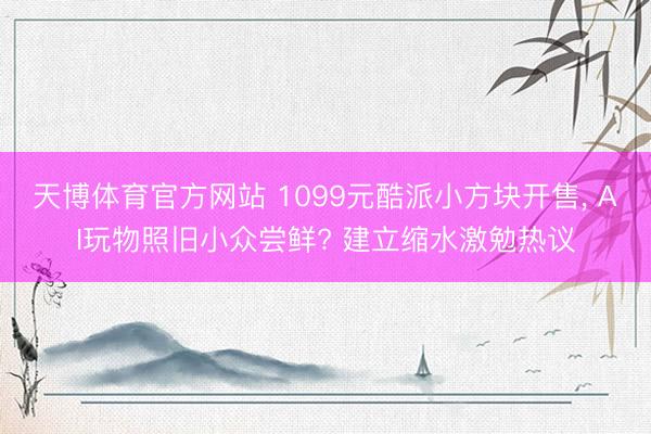 天博体育官方网站 1099元酷派小方块开售， AI玩物照旧小众尝鲜? 建立缩水激勉热议