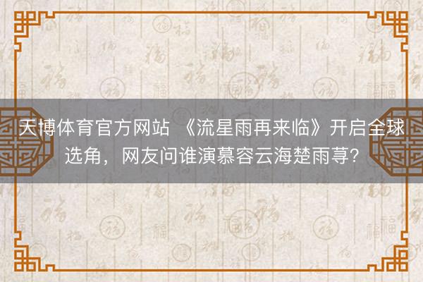 天博体育官方网站 《流星雨再来临》开启全球选角，网友问谁演慕容云海楚雨荨？