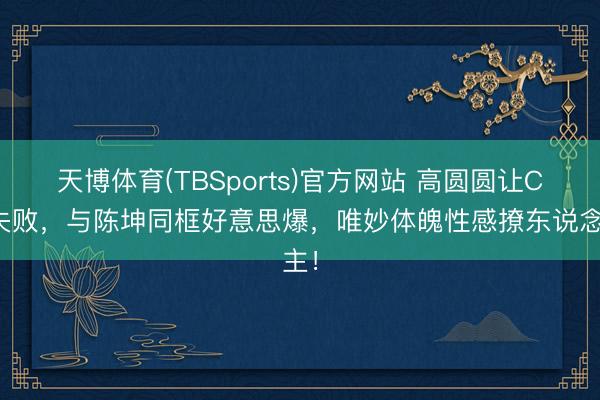天博体育(TBSports)官方网站 高圆圆让C位失败，与陈坤同框好意思爆，唯妙体魄性感撩东说念主！