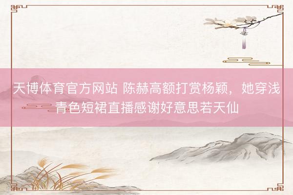 天博体育官方网站 陈赫高额打赏杨颖，她穿浅青色短裙直播感谢好意思若天仙